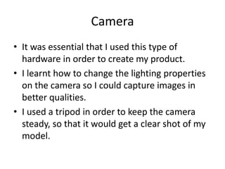 Camera
• It was essential that I used this type of
hardware in order to create my product.
• I learnt how to change the lighting properties
on the camera so I could capture images in
better qualities.
• I used a tripod in order to keep the camera
steady, so that it would get a clear shot of my
model.
 