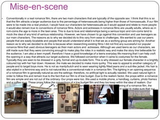 Mise-en-scene
 Conventionally in a real romance film, there are two main characters that are typically of the opposite sex. I think that this is so
that the film attracts a larger audience due to the percentage of heterosexuals being higher than those of homosexuals. If our film
were to be made into a real product, I would have our characters be heterosexuals as it would appeal and relate to more people:
it would also remain true to conventions of romance films. Actors and actresses in romance films are usually adults, where as in
rom-coms the age is more in the teen area. This is due to love and relationships being a serious topic and rom-coms tend to
mock the idea of any kind of serious relationship. However, we have chosen to go against this convention and use teenagers as
our main characters. The reasons as to why we decided do to this vary from ease to challenges. We wanted to use our peers:
people that are easily locatable and people that would understand what it is that we as a working group are aiming for. Another
reason as to why we decided to do this is because when researching existing films I did not find any successful nor popular
romance films that used obvious teenagers as their main actors and actresses. Although we used teens as our characters, we
still made sure that they were convincing enough to make play the roles in a realistic way and make the story line believable for
the audience. I am also a teen myself, therefore I have a good knowledge of a teens everyday life meaning that I can help craft
the opening in a way that attracts our target audience. We followed convention when it came to costumes for the female.
Typically they are seen to be dressed in a girly, formal and up-to-date form. This is why dressed our female character in a brightly
coloured top with her hair down. However, the male we decided to make more quirky. This was to appeal to another category of
people and to target boys more. He is not as manly/butch and is seen wearing tightly fitted jeans and a suit-like jacket. His hair is
also styled in a feminine way and is not natural like a conventional male in a romance film. The lighting in an opening sequence
of a romance film is generally natural as are the settings: therefore, no artificial light is actually needed. We used natural light in
order to follow this and remain true to the fact that our film is of low budget. Due to the realism factor, the props within a romance
film are simple and are not out of the ordinary. Our props were too. We used a mobile phone, a handbag, curtains, photo frames
and a coffee mug. These props follow the conventions of a low budget film and they too keep within the idea of realism. Our
settings consisted of two different scenes: a train station and teenagers bedrooms. Within an opening of a romance film, the
settings are generally basic and there is only often one or two. We as a group decided to do this in order to make sure that our
opening was believable for the audience.
 