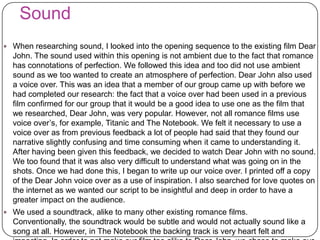 Sound
 When researching sound, I looked into the opening sequence to the existing film Dear
John. The sound used within this opening is not ambient due to the fact that romance
has connotations of perfection. We followed this idea and too did not use ambient
sound as we too wanted to create an atmosphere of perfection. Dear John also used
a voice over. This was an idea that a member of our group came up with before we
had completed our research: the fact that a voice over had been used in a previous
film confirmed for our group that it would be a good idea to use one as the film that
we researched, Dear John, was very popular. However, not all romance films use
voice over’s, for example, Titanic and The Notebook. We felt it necessary to use a
voice over as from previous feedback a lot of people had said that they found our
narrative slightly confusing and time consuming when it came to understanding it.
After having been given this feedback, we decided to watch Dear John with no sound.
We too found that it was also very difficult to understand what was going on in the
shots. Once we had done this, I began to write up our voice over. I printed off a copy
of the Dear John voice over as a use of inspiration. I also searched for love quotes on
the internet as we wanted our script to be insightful and deep in order to have a
greater impact on the audience.
 We used a soundtrack, alike to many other existing romance films.
Conventionally, the soundtrack would be subtle and would not actually sound like a
song at all. However, in The Notebook the backing track is very heart felt and
 