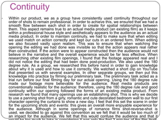 Continuity
• Within our product, we as a group have consistently used continuity throughout our
order of shots to remain professional. In order to achieve this, we ensured that we had a
smooth flow between each shot in order to create for spatial relationships between
them. This aspect remains true to an actual media product (an existing film) as it keeps
within a professional house style and aesthetically appears to the audience as an actual
media product. In order to maintain continuity, we had to make sure that when editing
we used match on action correctly and kept our cuts in an ordered form. When editing
we also focused vastly upon realism. This was to ensure that when watching the
opening the editing we had done was invisible so that the action appears real rather
than constructed. If the action were to appear constructed then the audience would not
believe in the narrative and the overall experience would be far less effective. When
researching other existing film openings, I found that the footage appeared real and I
did not notice the editing that had been done post-production. We also used the 180
degree rule. As a group, we researched this before hand in order to gain knowledge
about why it is used and how to use it correctly. We watched a short clip on YouTube
that presented us with several examples. In other separate groups, we then put this
knowledge into practice by filming our preliminary task. The preliminary task acted as a
trial run before our final filming day for our actual opening. Using the 180 degree rule
made our footage more believable for the audience. Real media products are
conventionally realistic for the audience: therefore, using the 180 degree rule and good
continuity within our opening followed the forms of an existing media product. From
research we found that many openings use an establishing shot. This is why we decide
to use a panning shot from a girly, romantic and cute decorated bedroom wall to our first
character opening the curtains to show a new day. I feel that this set the scene in order
for the upcoming shots and events: this gives an overall more enjoyable experience for
the audience. Although in some openings of romance films shot-reverse-shot is
used, we decided to go against this convention as we felt that it would be too much of
an impact for the audience. We felt that this would confuse the audience and that it
 