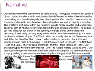 Narrative
 Our narrative followed conventions to some extend. The typical romance film consists
of two characters whom fall in love; have a few difficulties, whether it be with families
or travelling, and then live happily ever after together. Our narrative does involve two
characters who fall in love, however, the ending does not end so happily ever after.
The problems that occur within our narrative include family troubles and relationship
conflicts: both of which are conventional with the plot of a romance film. The ending to
our film, although not shown in the opening, consists of one of the characters
becoming ill and sadly passing away. Aside to this unconventional ending, it is very
much alike to the ending of The Titanic when Jack sadly dies as the film comes to an
end. All of the films that I had researched consisted of two main characters: one
female and one male. For example, Dear John (John and Savannah), The Notebook
(Noah and Sara), The vow (Leo and Paige) and the Titanic (Jack and Rose). Our
character types were too conventional – And The Rest Is History (Will and Evie). Our
product challenges conventions in the fact that the assumption the audience have of
a happy ending is destroyed when the ending is not happy at all. This event would
create a shock for the audience and in fact excite them as something is happening
that they did not expect. This is why we chose to go against conventions in order to
make our film more memorable.
 