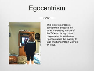 Egocentrism

 Meg and blankets   This picture represents
                     egocentrism because my
                     sister is standing in front of
                     the TV even though other
                     people want to watch also.
                     Egocentrism is the inability to
                     take another person’s view on
                     an issue.
 
