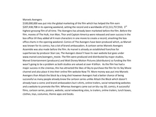 Marvels Avengers
$100,000,000 was put into the global marketing of the film which has helped the film earn
$207,438,708 in its opening weekend, setting the record and a worldwide of $1,511,757,910, 3rd
highest grossing film of all time. The Avengers has already been marketed before the film. Before the
film, movies of The Hulk, Iron Man, Thor and Captain America were released and seen success in the
box office till they added all 4 main characters in one movie to create a record, smashing the box
office charts in the opening weekend. Comics of The Avengers have been produced which, as Marvel
was known for its comics, has a lot of brand ambassadors. A cartoon series Marvels Avengers
Assemble was also made before the film. As marvel is already an established franchise for
superheroes by producer Stan Lee, The Avengers doesn’t have its own website but goes under
www.marvel.com/avengers_movie. The film were produced and distributed by major studios,
Marvel Entertainment (producers) and Walt Disney Motion Pictures (distributors) so funding the film
wasn’t going to be a problem as both studios are valued at over 4 billion. As the film has had a
major success in the cinemas, this has attracted the likes of Sky to purchase the film for its Sky Movie
channel and also place it into their online film website Now TV. More money was put into Marvels
Avengers than Attack the block by a long shot however Avengers had a better chance of being
successful as many people already knew the cartoon series unlike Attack the Block which doesn’t
already have a comic and brand ambassadors but t-shirts, online trailers, social networking websites
and a website to promote the film. Whereas Avengers came out on blu-ray 3D, comics, 4 successful
films, cartoon series, posters, website, social networking sites, tv trailers, online trailers, lunch boxes,
clothes, toys, costumes, theme apps and books.
 