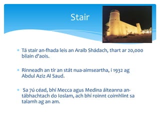 Tá stair an-fhada leis an Araib Shádach, thart ar 20,000
bliain d'aois.
Rinneadh an tír an stát nua-aimseartha, i 1932 ag
Abdul Aziz Al Saud.
Sa 7ú céad, bhí Mecca agus Medina áiteanna an-
tábhachtach do Ioslam, ach bhí roinnt coimhlint sa
talamh ag an am.
Stair
 