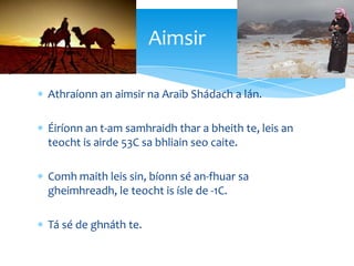 Athraíonn an aimsir na Araib Shádach a lán.
Éiríonn an t-am samhraidh thar a bheith te, leis an
teocht is airde 53C sa bhliain seo caite.
Comh maith leis sin, bíonn sé an-fhuar sa
gheimhreadh, le teocht is ísle de -1C.
Tá sé de ghnáth te.
Aimsir
 