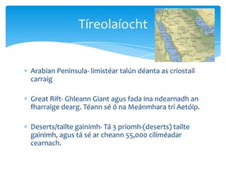 Arabian Peninsula- limistéar talún déanta as criostail
carraig
Great Rift- Ghleann Giant agus fada ina ndearnadh an
fharraige dearg. Téann sé ó na Meánmhara trí Aetóip.
Deserts/tailte gainimh- Tá 3 príomh-(deserts) tailte
gainimh, agus tá sé ar cheann 55,000 ciliméadar
cearnach.
Tíreolaíocht
 