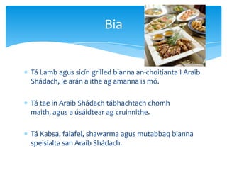 Tá Lamb agus sicín grilled bianna an-choitianta I Araib
Shádach, le arán a ithe ag amanna is mó.
Tá tae in Araib Shádach tábhachtach chomh
maith, agus a úsáidtear ag cruinnithe.
Tá Kabsa, falafel, shawarma agus mutabbaq bianna
speisialta san Araib Shádach.
Bia
 
