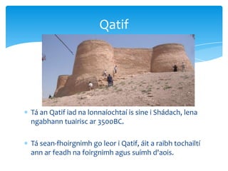 Tá an Qatif iad na lonnaíochtaí is sine i Shádach, lena
ngabhann tuairisc ar 3500BC.
Tá sean-fhoirgnimh go leor i Qatif, áit a raibh tochailtí
ann ar feadh na foirgnimh agus suímh d'aois.
Qatif
 