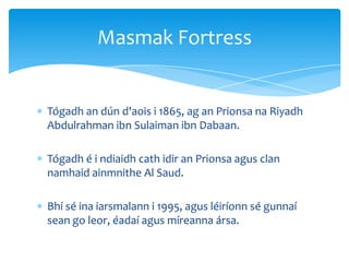 Tógadh an dún d'aois i 1865, ag an Prionsa na Riyadh
Abdulrahman ibn Sulaiman ibn Dabaan.
Tógadh é i ndiaidh cath idir an Prionsa agus clan
namhaid ainmnithe Al Saud.
Bhí sé ina iarsmalann i 1995, agus léiríonn sé gunnaí
sean go leor, éadaí agus míreanna ársa.
Masmak Fortress
 