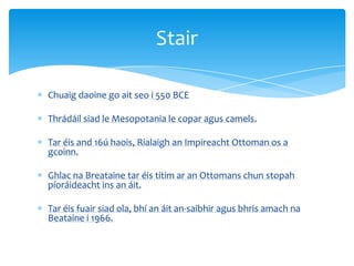 Chuaig daoine go ait seo i 550 BCE
Thrádáil siad le Mesopotania le copar agus camels.
Tar éis and 16ú haois, Rialaigh an Impireacht Ottoman os a
gcoinn.
Ghlac na Breataine tar éis titim ar an Ottomans chun stopah
píoráideacht ins an áit.
Tar éis fuair siad ola, bhí an áit an-saibhir agus bhris amach na
Beataine i 1966.
Stair
 