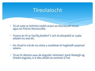 Tá sé suite ar leithinis taobh araon an Murascaill Oman
agus an Peirsis Murascaille.
Trasna an tír ar fud 83,600km^2 ach tá díospóidí ar cupla
oileáin ins and áit.
An chuid is mó de na cósta u úsaidtear le haghaidh paqnnaí
salann.
Tá an tír déanta suas de éagsúla 'emirates' gach Rialaigh ag
Sheikh éagsúla, is é Abu dhabi an emirate is mó
Tíreolaíocht
 