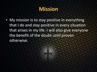 Mission
• My mission is to stay positive in everything
that I do and stay positive in every situation
that arises in my life. I will also give everyone
the benefit of the doubt until proven
otherwise.
 