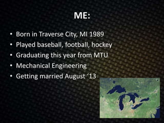 ME:
• Born in Traverse City, MI 1989
• Played baseball, football, hockey
• Graduating this year from MTU
• Mechanical Engineering
• Getting married August ‘13
 