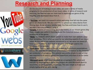 Research and Planning
On the process of making a music video, we used a variety of media
programs for the production of our music video. In terms of research and
planning, the internet was our main tool in exploring our genre of Hip
Hop/Rap and developed ideas from it.
• YouTube- we used it to research artists and songs that fall into the same
genre we chose to do. We also used this to upload our video diaries from
filming days. As we all were familiar with YouTube and knew how to use it,
we didn’t face any problems using it.
•Google- In terms of researching about the history of our chosen genre (Hip
Hop), Google was useful in learning about the historical context and
production of the genre.
•Webs- is a website which allows people to make their own website using
their templates. This is what we used for our planning aspects of our music
video. As this was a new website introduced to us, we were not aware of
how to use it properly, thus took us all some time to get used to the
functions of the website.
•ݺߣ share- This is a website based on sharing PowerPoint presentations
online. We used this to upload our presentations in relation to the research
we conducted of our genre. This website was pretty simple to use, all that
was required to do was to upload the PowerPoint and share it on our webs
account.
•Microsoft word- When planning what we are going to film, when and
everything we are going to do for this project we used Microsoft word to
record this so we could have a hard copy. This was simple as it was just
simply typing what we were saying.
 