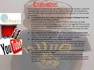 Evaluation
For our evaluation questions, we used different programs and websites, so that the
concept of each question can be seen in a different approach. We evaluated our
work from each stage thoroughly by allocating the four questions to each member
of our group.
1) In what ways does your media product use, develop or challenge forms and
conventions of real media products?
- For this question, we used Prezi, which is a website where you can make
presentations using their templates. Our teacher had suggested that we use as
it is different than the ordinary Microsoft PowerPoint . This was a new website
introduced to us so only those who felt confident using Prezi used it for their
chosen evaluation question.
2) How effective is the combination of your main product and ancillary texts?
- We also used Prezi for this question again, as we thought it’ll be convenient to
relate the text to the images of our digipak and magazine advert.
3) What have you learned from your audience feedback?
- For this question, we decided to do a video on the audience feedback we
received on each stage on the construction of our music video. We then
uploaded our video evaluation question on YouTube. This was not time
consuming, as we already knew what we had to say.
4) How did you use media technologies in the construction and research,
planning and evaluation stages?
- For this question, we used PowerPoint to present the series of media
technologies we used in the process of our music video. We thoroughly went
through all the programs, software's and equipment we used and stated how
we used them.
 