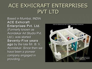 ACE EXHICRAFT ENTERPRISESACE EXHICRAFT ENTERPRISES
PVT LTDPVT LTD
Based in Mumbai, INDIABased in Mumbai, INDIA
ACE ExhicraftACE Exhicraft
Enterprises Pvt. Ltd.Enterprises Pvt. Ltd.
(Formerly known as(Formerly known as
Arondekar Art Studio Pvt.Arondekar Art Studio Pvt.
Ltd.), was startedLtd.), was started
Seventy-Five yearsSeventy-Five years
agoago by the late Mr. B. V.by the late Mr. B. V.
Arondekar. Since then weArondekar. Since then we
have been a pioneerhave been a pioneer
company engaged in company engaged in 
providing….providing….
 