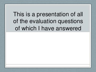 This is a presentation of all
of the evaluation questions
of which I have answered
 