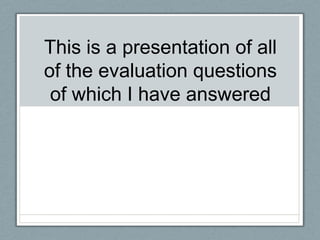 This is a presentation of all
of the evaluation questions
 of which I have answered
 