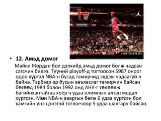 • 12. Амьд домог
Майкл Жордан бол дэлхийд амьд домог болж чадсан
сагсчин билээ. Т нийүү playoff-д тогтоосон 5987 оноог
одоо х ртэлү NBA-н бусад тамирчид эвдэж чадааг й лү
байна. Тэрбээр ер бусын авъяаслаг тамирчин байсан
б г д 1984 болон 1992 онд АНУ-г т л лжө өө ө өө
багийнхантайгаа хоёр ч удаа олимпын алтан медал
х ртсэн. М нү ө NBA-н аваргын б гж 6 удаа х ртсэн болө ү
хамгийн нэ цэнэтэй тоглогчоор 5 удаа шалгарч байсан.ү
 