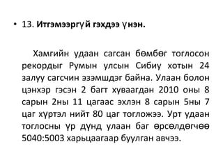 • 13. Итгэмээрг й гэхдээ нэн.ү ү
Хамгийн удаан сагсан б мб г тоглосонө ө
рекордыг Румын улсын Сибиу хотын 24
залуу сагсчин эзэмшдэг байна. Улаан болон
цэнхэр гэсэн 2 багт хуваагдан 2010 оны 8
сарын 2ны 11 цагаас эхлэн 8 сарын 5ны 7
цаг х ртэл нийт 80 цаг тогложээ.ү Урт удаан
тоглосны р д нд улаан баг рс лд гчү ү ө ө ө өө
5040:5003 харьцаагаар буулган авчээ.
 