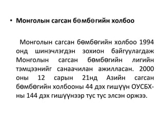 • Монголын сагсан б мб гийн холбооө ө
Монголын сагсан б мб гийн холбоо 1994ө ө
онд шинэчлэгдэн зохион байгуулагдаж
Монголын сагсан б мб гийн лигийнө ө
тэмцээнийг санаачилан ажилласан. 2000
оны 12 сарын 21нд Азийн сагсан
б мб гийн холбооны 44 дэх гиш н ОУСБХ-ө ө үү
ны 144 дэх гиш нээр тус тус элсэн оржээ.үү
 