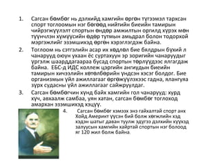 1. Сагсан б мб г нь дэлхийд хамгийн рг н т гээмэл тархсанө ө ө ө ү
спорт тоглоомын нэг б г д нийтийн биеийн тамирынө өө
чийрэгж лэлт спортын нд р амжилтын оргилд х рэх м нүү ө ө ү ө
т нчлэн х м сийн д р тутмын амьдрал болон тодорхойүү ү үү ө ө
мэргэжлийг эзэмшихэд рг н хэрэглэгдэж байна.ө ө
2. Тоглоом нь сэтгэлийн асар их х дл л бие бялдрын б хий лө ө ү
чанарууд оюун ухаан ёс суртахуун эр зоригийн чанаруудыг
ргэлж шаарддагаараа бусад спортын т рл дээс ялгагдажү ө үү
байна. ЕБС-д ИДС коллеж цэргийн ангиудын биеийн
тамирын хичээлийн х т лб рийн ндсэн хэсэг болдог.ө ө ө ү Бие
организмын йл ажиллагааг рг ж лэхээс гадна, ялангуяаү ө ө үү
з рх судасны йл ажиллагааг сайжруулдаг.ү ү
3. Сагсан б мб гчин х нд байх хамгийн гол чанарууд: хурдө ө ү
х ч, авхаалж самбаа, уян хатан, сагсан б мб г тоглоходү ө ө
амархан эзэмшихэд хэц .үү
4. Сагсан б мб г хэмээх энэ гайхалтай спорт анхө ө
Хойд Америкт сэн бий болж х гжлийн хэдүү ө
хэдэн шатыг даван туулж эд гээ дэлхийн х хэдү үү
залуусын хамгийн хайртай спортын нэг болоод
яг 120 жил болж байна.
 