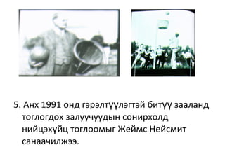 5. Анх 1991 онд гэрэлт лэгтэй бит зааландүү үү
тоглогдох залуучуудын сонирхолд
нийцэх йц тоглоомыг Жеймс Нейсмитү
санаачилжээ.
 