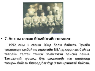 • 7. Анхны сагсан б мб гийн тоглолтө ө
1992 оны 1 сарын 20нд болж байжээ. Тухайн
тоглолтын талбай нь одоогийн NBA-д хэрэглэж байгаа
талбайн талтай тэнцэх хэмжээтэй байсан байна.
Тэмцээний туршид б х шидэлтийг нэг оноогоорү
тооцож байсан б г д баг б р 9 тамирчинтай байсан.ө өө ү
 