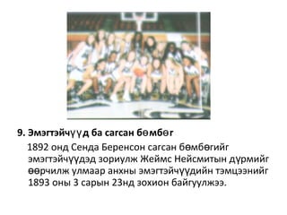 9. Эмэгтэйч д ба сагсан б мб гүү ө ө
1892 онд Сенда Беренсон сагсан б мб гийгө ө
эмэгтэйч дэд зориулж Жеймс Нейсмитын д рмийгүү ү
рчилж улмаар анхны эмэгтэйч дийн тэмцээнийгөө үү
1893 оны 3 сарын 23нд зохион байгуулжээ.
 