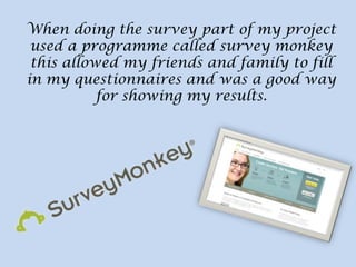 When doing the survey part of my project
used a programme called survey monkey
this allowed my friends and family to fill
in my questionnaires and was a good way
for showing my results.