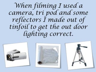 When filming I used a
camera, tri pod and some
reflectors I made out of
tinfoil to get the out door
lighting correct.