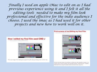 Finally I used an apple iMac to edit on as I had
previous experience using it and I felt it all the
editing tools needed to make my film look
professional and effective for the indie audience I
choose. I used the imac as I had used it for other
projects and new how to work well on it.