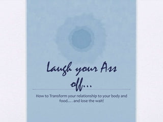 Laugh your Ass
off…
How to Transform your relationship to your body and
food…. and lose the wait!
 