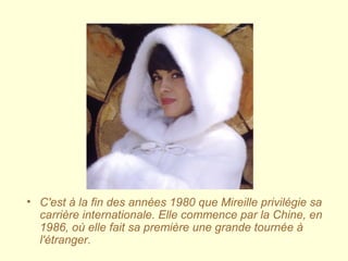 • C'est à la fin des années 1980 que Mireille privilégie sa
carrière internationale. Elle commence par la Chine, en
1986, où elle fait sa première une grande tournée à
l'étranger.
 