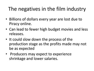The negatives in the film industry
• Billions of dollars every year are lost due to
Piracy online.
• Can lead to fewer high budget movies and less
releases.
• It could slow down the process of the
production stage as the profits made may not
be as expected
• Producers may expect to experience
shrinkage and lower salaries.
 