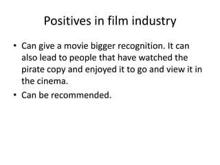 Positives in film industry
• Can give a movie bigger recognition. It can
also lead to people that have watched the
pirate copy and enjoyed it to go and view it in
the cinema.
• Can be recommended.
 