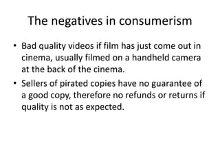 The negatives in consumerism
• Bad quality videos if film has just come out in
cinema, usually filmed on a handheld camera
at the back of the cinema.
• Sellers of pirated copies have no guarantee of
a good copy, therefore no refunds or returns if
quality is not as expected.
 