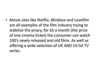• Movie sites like Netflix, Blinkbox and Lovefilm
are all examples of the film industry trying to
stabilize the piracy, for £6 a month (the price
of one cinema ticket) the consumer can watch
100’s newly released and old films. As well as
offering a wide selection of UK AND US hit TV
series.
 