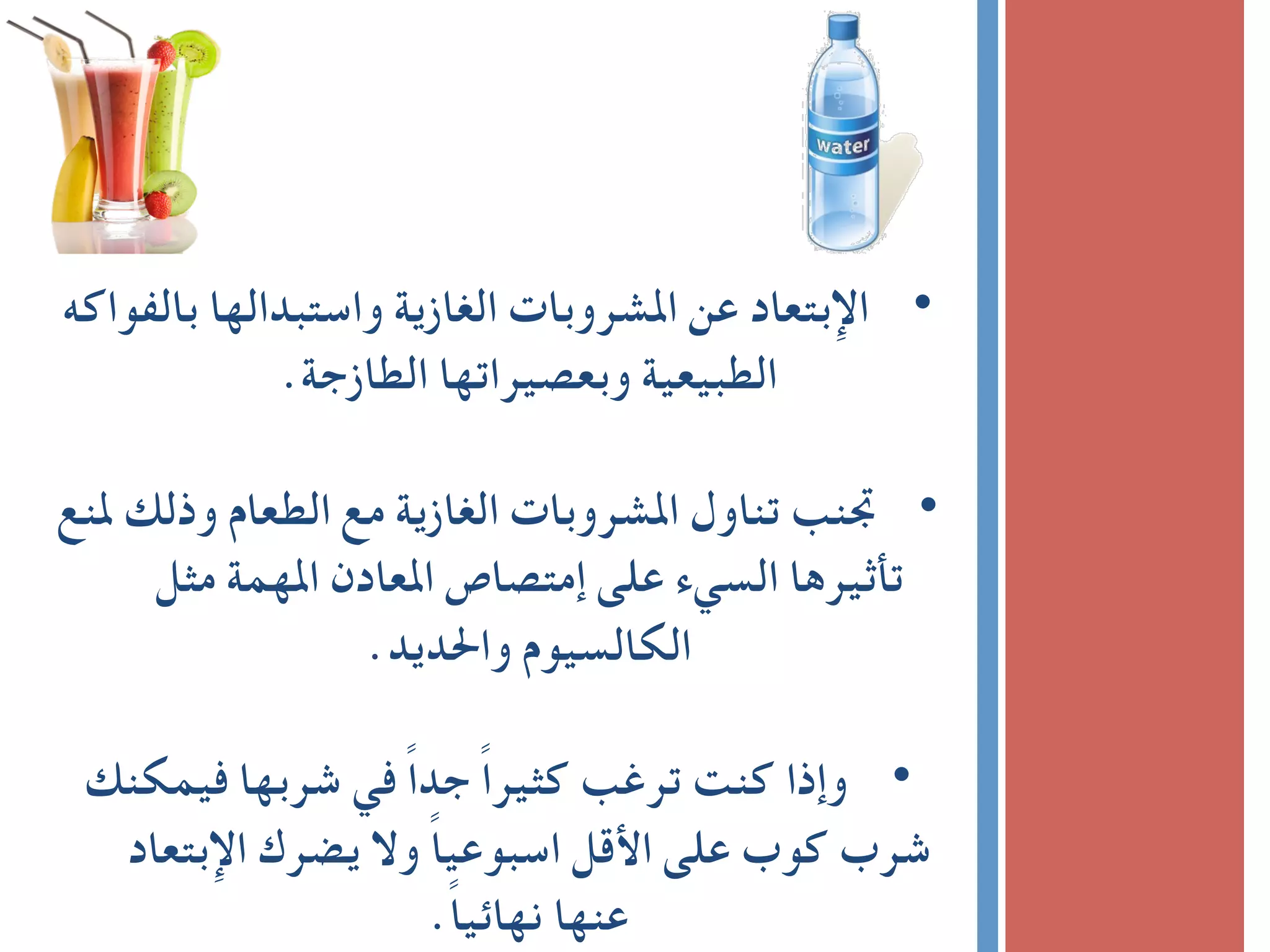 ‫ﺑﺎﻟﻔﻮاﻛﻪ‬ ‫واﺳﺘﺒﺪاﻟﻬﺎ‬ ‫اﻟﻐﺎزﻳﺔ‬ ‫اﳌﺸﺮوﺑﺎت‬ ‫ﻋﻦ‬ ‫ اﻹﺑﺘﻌﺎد‬ •
.‫اﻟﻄﺎزﺟﺔ‬ ‫وﺑﻌﺼﻴﺮاﺗﻬﺎ‬ ‫اﻟﻄﺒﻴﻌﻴﺔ‬	
	
‫ﳌﻨﻊ‬ ‫وذﻟﻚ‬ ‫اﻟﻄﻌﺎم‬ ‫ﻣﻊ‬ ‫اﻟﻐﺎزﻳﺔ‬ ‫اﳌﺸﺮوﺑﺎت‬ ‫ﺗﻨﺎول‬ ‫ ﲡﻨﺐ‬ •
‫ﻣﺜﻞ‬ ‫اﳌﻬﻤﺔ‬ ‫اﳌﻌﺎدن‬ ‫إﻣﺘﺼﺎص‬ ‫ﻋﻠﻰ‬ ‫اﻟﺴﻲء‬ ‫ﺗﺄﺛﻴﺮﻫﺎ‬
.‫واﳊﺪﻳﺪ‬ ‫اﻟﻜﺎﻟﺴﻴﻮم‬	
‫ﻓﻴﻤﻜﻨﻚ‬ ‫ﺷﺮﺑﻬﺎ‬ ‫ﻓﻲ‬ ً‫ا‬‫ﺟﺪ‬ ً‫ا‬‫ﻛﺜﻴﺮ‬ ‫ﺗﺮﻏﺐ‬ ‫ﻛﻨﺖ‬ ‫ وإذا‬ •
‫اﻹﺑﺘﻌﺎد‬ ‫ﻳﻀﺮك‬ ‫وﻻ‬ ً‫ﺎ‬‫اﺳﺒﻮﻋﻴ‬ ‫اﻷﻗﻞ‬ ‫ﻋﻠﻰ‬ ‫ﻛﻮب‬ ‫ﺷﺮب‬
.ً‫ﺎ‬‫ﻧﻬﺎﺋﻴ‬ ‫ﻋﻨﻬﺎ‬
 