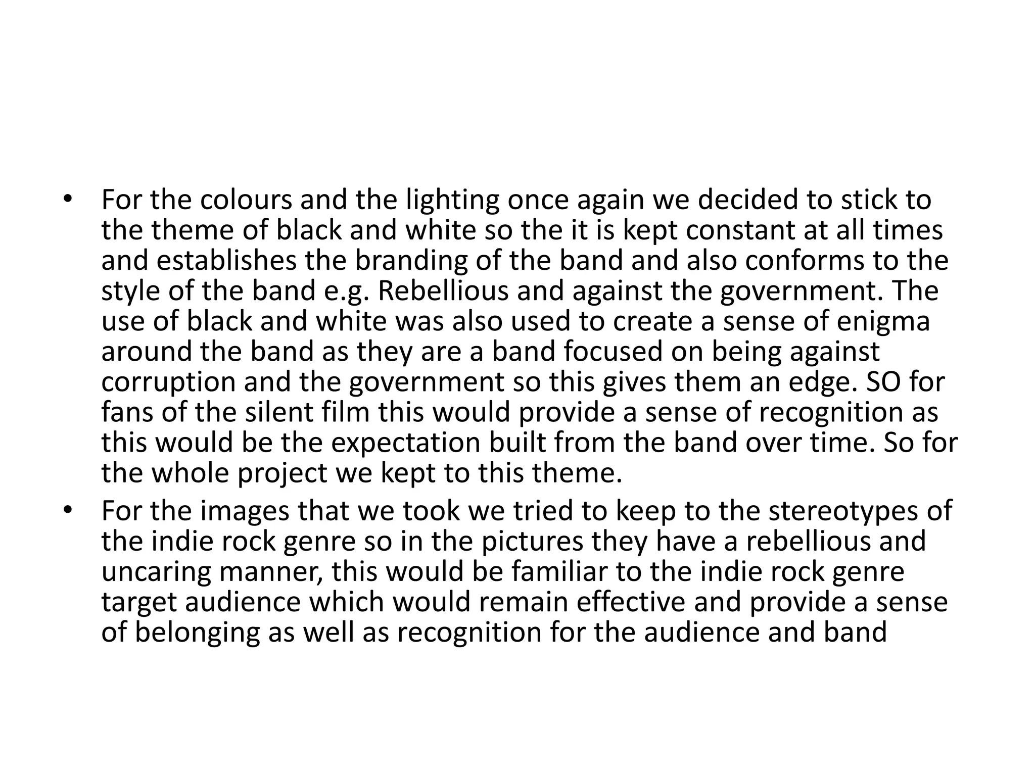 • For the colours and the lighting once again we decided to stick to
the theme of black and white so the it is kept constant at all times
and establishes the branding of the band and also conforms to the
style of the band e.g. Rebellious and against the government. The
use of black and white was also used to create a sense of enigma
around the band as they are a band focused on being against
corruption and the government so this gives them an edge. SO for
fans of the silent film this would provide a sense of recognition as
this would be the expectation built from the band over time. So for
the whole project we kept to this theme.
• For the images that we took we tried to keep to the stereotypes of
the indie rock genre so in the pictures they have a rebellious and
uncaring manner, this would be familiar to the indie rock genre
target audience which would remain effective and provide a sense
of belonging as well as recognition for the audience and band
 