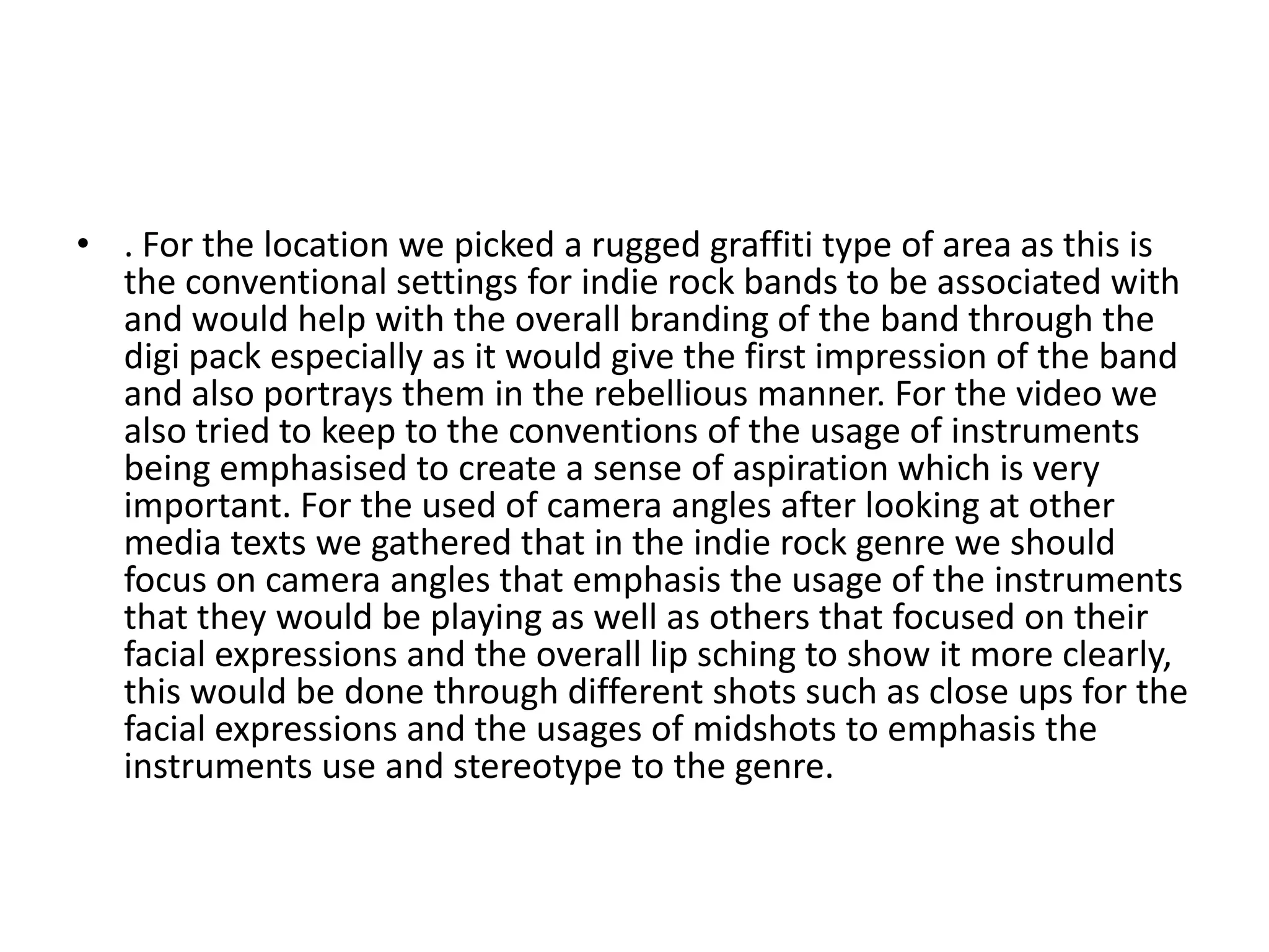 • . For the location we picked a rugged graffiti type of area as this is
the conventional settings for indie rock bands to be associated with
and would help with the overall branding of the band through the
digi pack especially as it would give the first impression of the band
and also portrays them in the rebellious manner. For the video we
also tried to keep to the conventions of the usage of instruments
being emphasised to create a sense of aspiration which is very
important. For the used of camera angles after looking at other
media texts we gathered that in the indie rock genre we should
focus on camera angles that emphasis the usage of the instruments
that they would be playing as well as others that focused on their
facial expressions and the overall lip sching to show it more clearly,
this would be done through different shots such as close ups for the
facial expressions and the usages of midshots to emphasis the
instruments use and stereotype to the genre.
 
