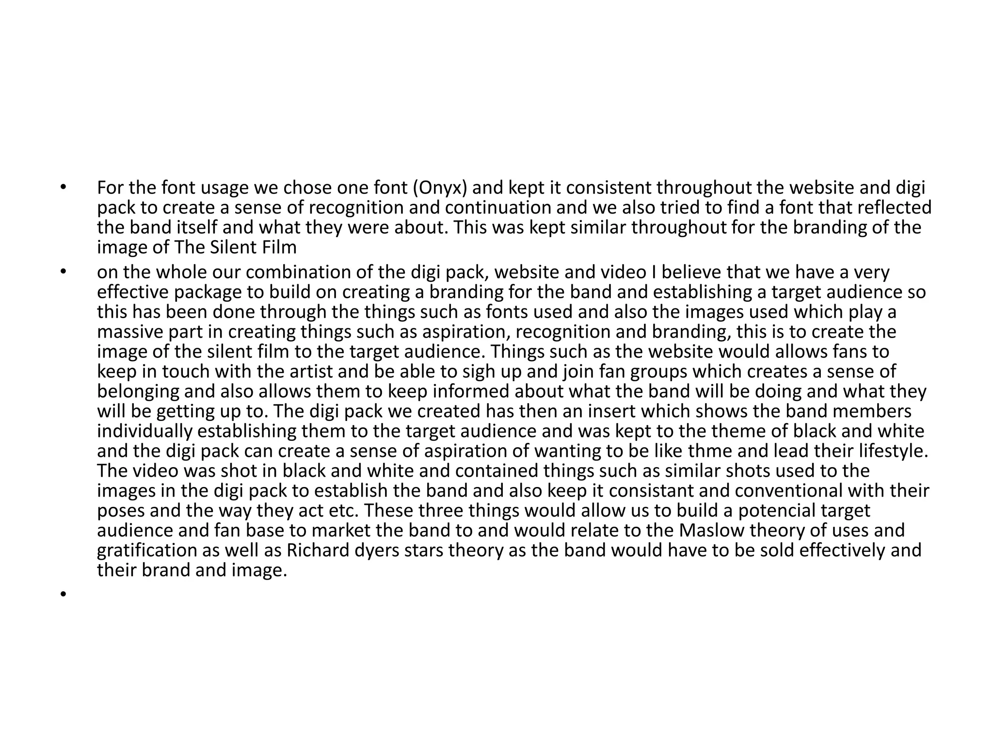 • For the font usage we chose one font (Onyx) and kept it consistent throughout the website and digi
pack to create a sense of recognition and continuation and we also tried to find a font that reflected
the band itself and what they were about. This was kept similar throughout for the branding of the
image of The Silent Film
• on the whole our combination of the digi pack, website and video I believe that we have a very
effective package to build on creating a branding for the band and establishing a target audience so
this has been done through the things such as fonts used and also the images used which play a
massive part in creating things such as aspiration, recognition and branding, this is to create the
image of the silent film to the target audience. Things such as the website would allows fans to
keep in touch with the artist and be able to sigh up and join fan groups which creates a sense of
belonging and also allows them to keep informed about what the band will be doing and what they
will be getting up to. The digi pack we created has then an insert which shows the band members
individually establishing them to the target audience and was kept to the theme of black and white
and the digi pack can create a sense of aspiration of wanting to be like thme and lead their lifestyle.
The video was shot in black and white and contained things such as similar shots used to the
images in the digi pack to establish the band and also keep it consistant and conventional with their
poses and the way they act etc. These three things would allow us to build a potencial target
audience and fan base to market the band to and would relate to the Maslow theory of uses and
gratification as well as Richard dyers stars theory as the band would have to be sold effectively and
their brand and image.
•
 