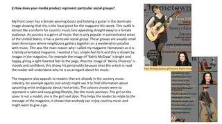 2.How does your media product represent particular social groups?
My front cover has a female wearing boots and holding a guitar in the dominate
image showing that this is the focal point for the magazine this week. This outfit is
almost like a uniform for country music fans appealing straight away to a female
audience. As country is a genre of music that is only popular in concentrated areas
of the United States, it has a particular social group. These groups are usually small
town Americans where neighbours gathers together on a weekend to socialise
with music. This was the main reason why I called my magazine Hometown as it is
a family orientated magazine. I wanted a fun, simple feel to it and this is shown by
images in the magazine. For example the image of ‘Kathy McGraw’ is bright and
happy, giving a light-hearted feel to the page. Also the image of ‘Kenny Chesney’ is
moody and confident; this shows his personality because once the article is read
the reader will understand why he is so arrogant about his music.
The magazine also appeals to readers that are already in the country music
industry, for example agents and artists might use it to find information about
upcoming artist and gossip about rival artists. The colours chosen were to
represent a calm and easy going lifestyle, like the music portrays. The girl on the
cover is not a model, she is the girl next door. This helps the reader to relate to the
message of the magazine, it shows that anybody can enjoy country music and
might want to give a go.
 