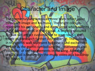 Character and Image
The theme running across all three texts reflect upon
Heavy-D’s image and his music. The bright colours
represent his personality and dress sense which reflects
in his portrait shots in the digipak. A brightly coloured
digipak will attract customers in to want to buy the
music and research further into the artist. The colours
in the graffiti wall represent happiness and excitement
as well as the graffiti symbolising the creativeness and
‘coolness’ of the rap elements in the song. Also the
graffiti wall is featured in the music video as a backdrop
for Heavy D.
 