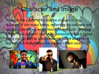 Character and Image
Heavy D has a total of 3 costume changes in the
duration of the music video, reflecting his coolness and
rap style theme. He wears two different suits, showing
off his ‘men in black’ side of his personality like a James
Bond star, as well as a bright purple jacket and yellow
top which is featured on the digipak’s front cover.
 