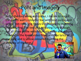Font and Imagery
As for the font sizing and colour, I decide to match
the graffiti wall’s colourful feel with bold purple and
yellow text reflecting Heavy-D’s clothing by matching
the colouring. The text and colouring runs through
out all three of the website, music video and digipak.
The text in the music video flows with the lyrics of
the song and is yellow coloured matching the
vibrancy of the beat.
 