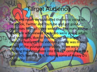 Target Audience
• As an end result we published the music video on
Facebook, Twitter and YouTube and got good
responses from all three websites. The main source
of people who viewed the video were young adults
and teenagers, due to the humour and brightly
coloured features. The video in general was more
aimed at the younger generation, as we were
bringing the video more into the 21st century with a
slight 90’s feel still to it, keeping some of Heavy D’s
originality.
 