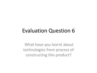 Evaluation Question 6
What have you learnt about
technologies from process of
constructing this product?
 