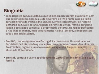 Biografia
• João Baptista da Silva Leitão, a que só depois acresceram os apelidos com
que se notabilizou, nasceu a 4 de Fevereiro de 1799 numa casa da velha
zona ribeirinha do Porto. Filho segundo, entre cinco irmãos, de António
Bernardo da Silva e de Ana Augusta de Almeida Leitão, família burguesa
ligada à actividade comercial e proprietária de terras na região portuense
e nas ilhas açorianas, mais propriamente na Ilha Terceira, a onde passou
toda a sua adolescência.
• Em 1816, tendo regressado a Portugal, increveu-se na Universidade, na
Faculdade de Leis, sendo que ai entrou em contacto com os ideais liberais.
Em Coimbra, organiza uma loja maçónica, que será frequentada por
alunos da Universidade.
• Em 1818, começa a usar o apelido Ameida Garrett, assim como toda a sua
família.
 