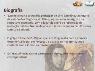 Biografia
• Garret torna-se secretário particular de Silva Carvalho, secretário
de estado dos Negócios do Reino, ingressando em Agosto na
respectiva secretaria, com o lugar de chefe de repartição da
instrução pública. No fim do ano, em 11 de Novembro de 1822, casa
com Luísa Midosi.
• O golpe militar de D. Miguel que, em 1823, acaba com a primeira
experiência liberal em Portugal, e exila-se na Inglaterra, onde
contacta com a literatura romântica.
• Em 1824 Almeida Garret parte para o Havre, em França, como
correspondente.
 